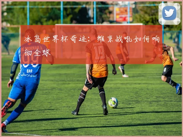 冰岛世界杯奇迹：维京战吼如何响彻全球